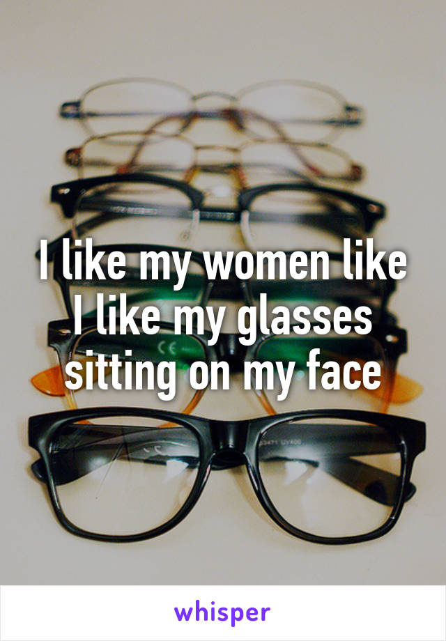 I like my women like I like my glasses sitting on my face