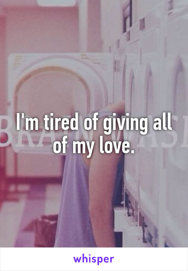 I'm tired of giving all of my love.
