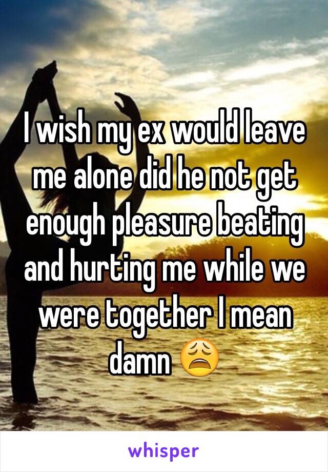 I wish my ex would leave me alone did he not get enough pleasure beating and hurting me while we were together I mean damn 😩