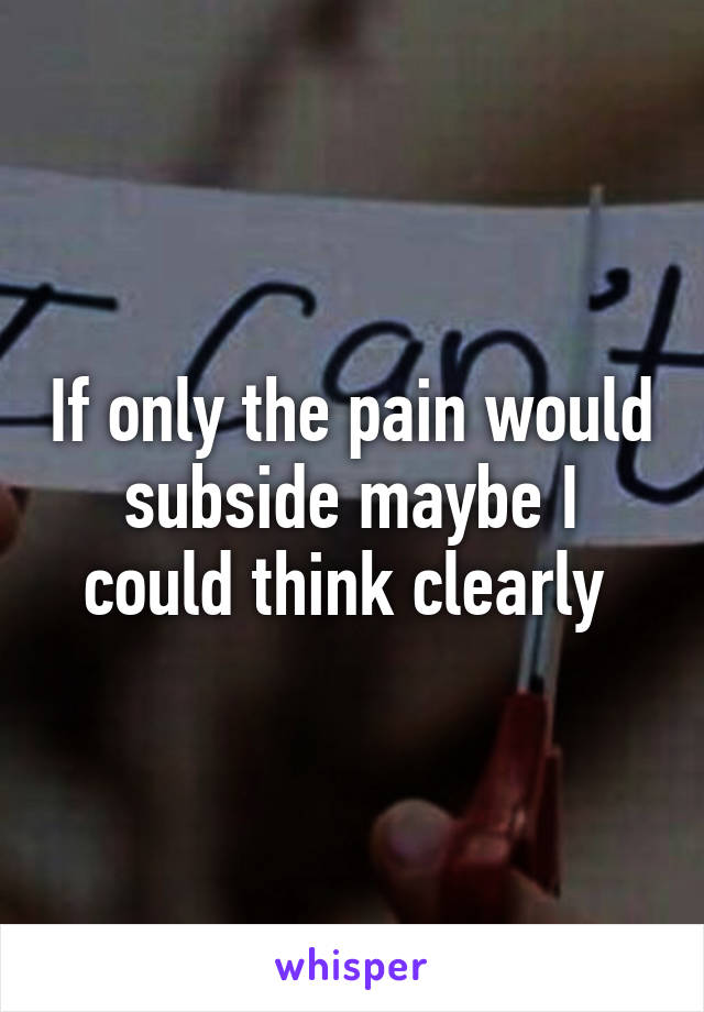 If only the pain would subside maybe I could think clearly 