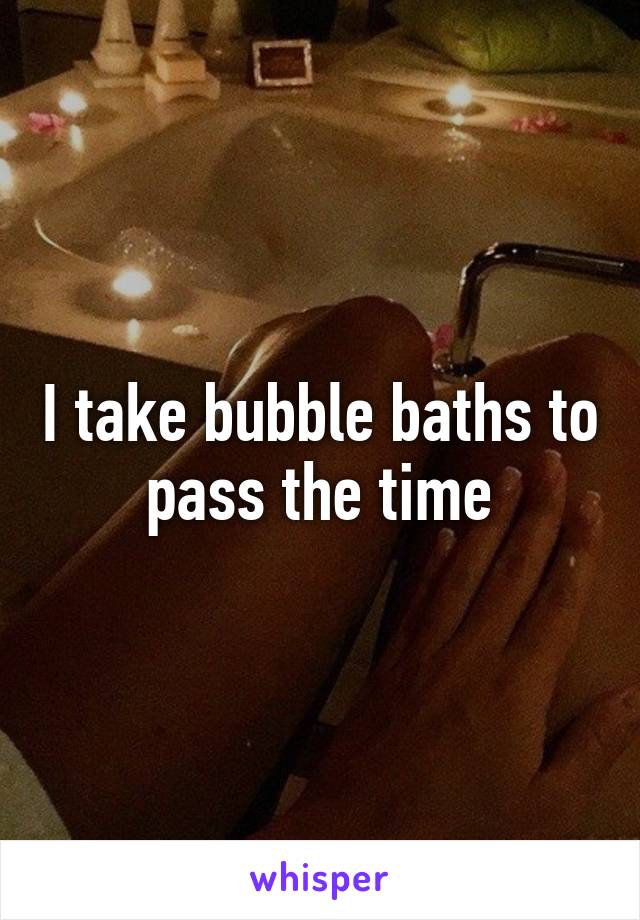 I take bubble baths to pass the time