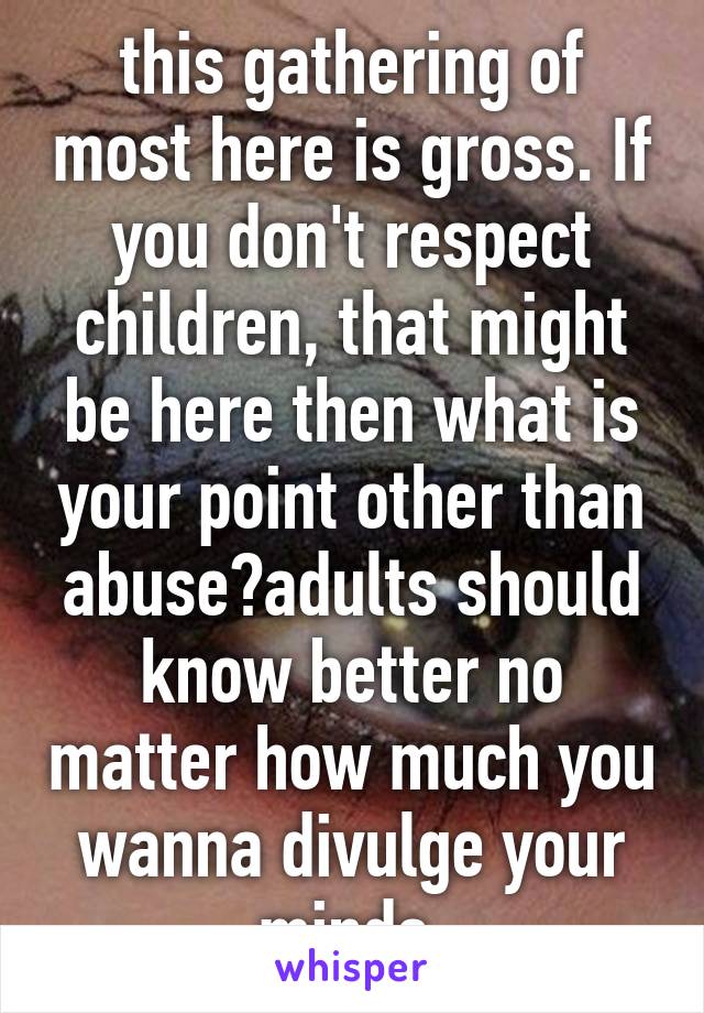 this gathering of most here is gross. If you don't respect children, that might be here then what is your point other than abuse?adults should know better no matter how much you wanna divulge your minds.