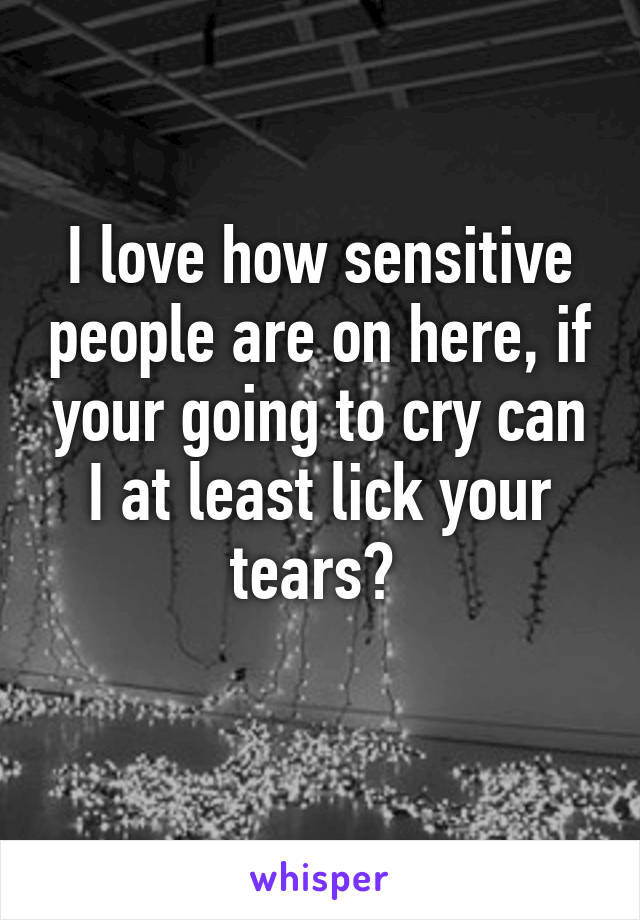 I love how sensitive people are on here, if your going to cry can I at least lick your tears? 
