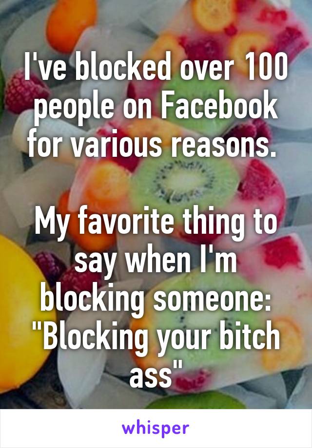 I've blocked over 100 people on Facebook for various reasons. 

My favorite thing to say when I'm blocking someone:
"Blocking your bitch ass"