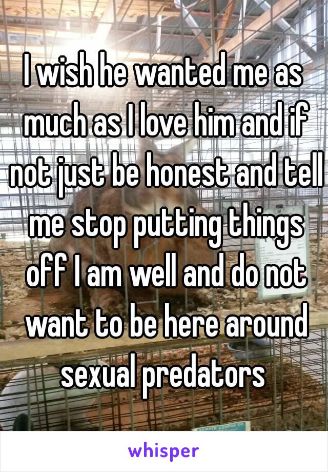 I wish he wanted me as much as I love him and if not just be honest and tell me stop putting things off I am well and do not want to be here around sexual predators 