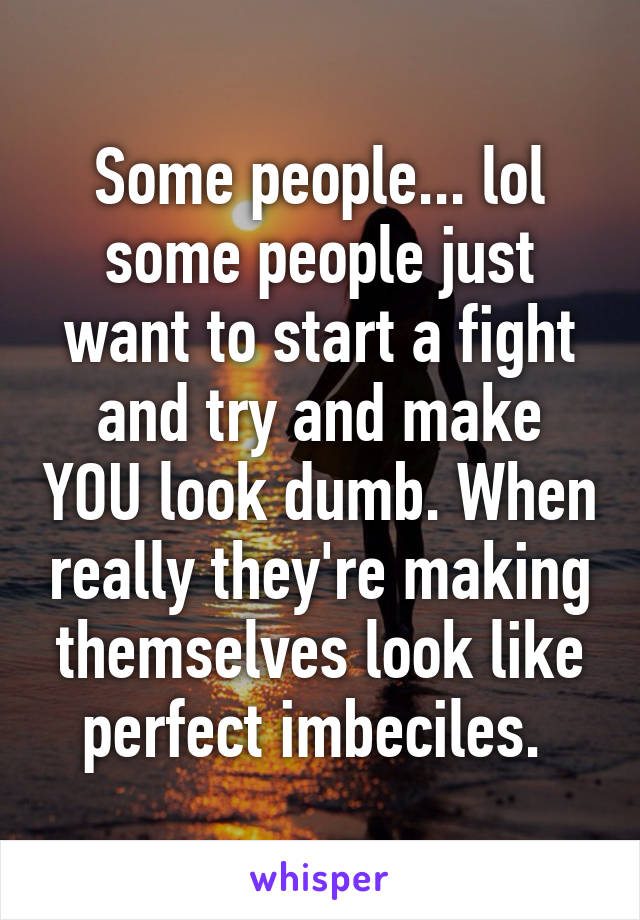 Some people... lol some people just want to start a fight and try and make YOU look dumb. When really they're making themselves look like perfect imbeciles. 