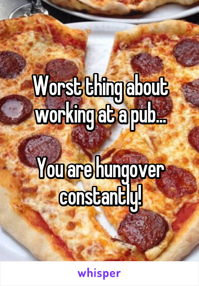 Worst thing about working at a pub...

You are hungover constantly!