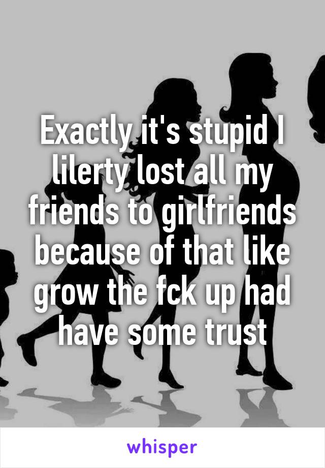 Exactly it's stupid I lilerty lost all my friends to girlfriends because of that like grow the fck up had have some trust