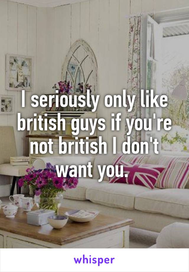 I seriously only like british guys if you're not british I don't want you. 