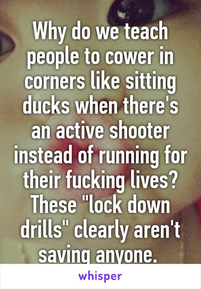 Why do we teach people to cower in corners like sitting ducks when there's an active shooter instead of running for their fucking lives? These "lock down drills" clearly aren't saving anyone. 