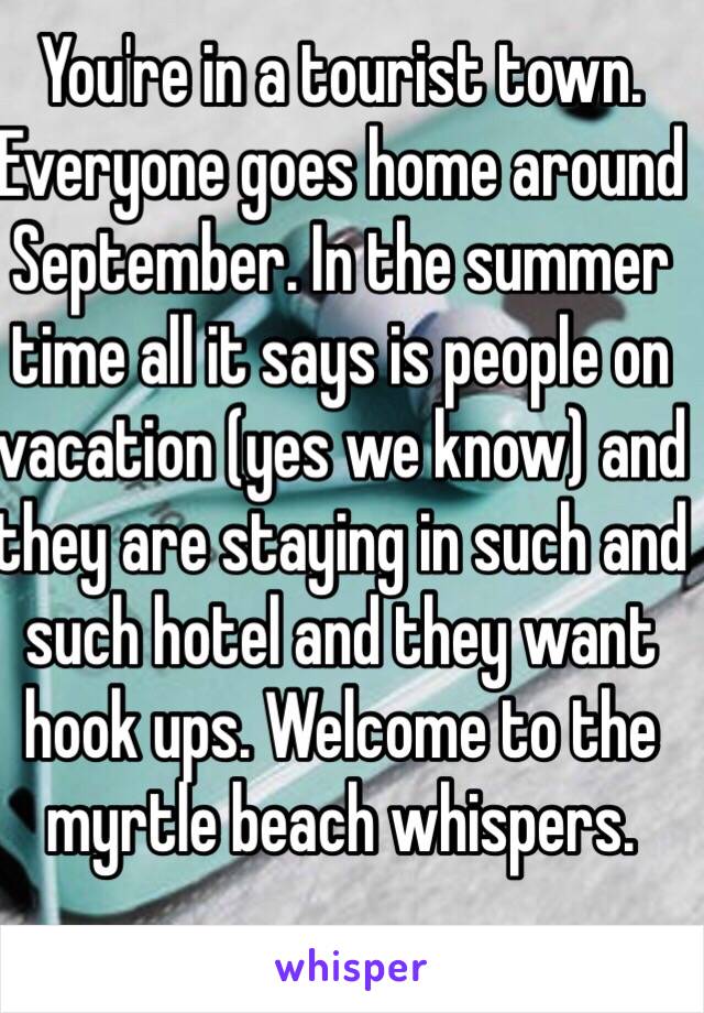 You're in a tourist town. Everyone goes home around September. In the summer time all it says is people on vacation (yes we know) and they are staying in such and such hotel and they want hook ups. Welcome to the myrtle beach whispers. 