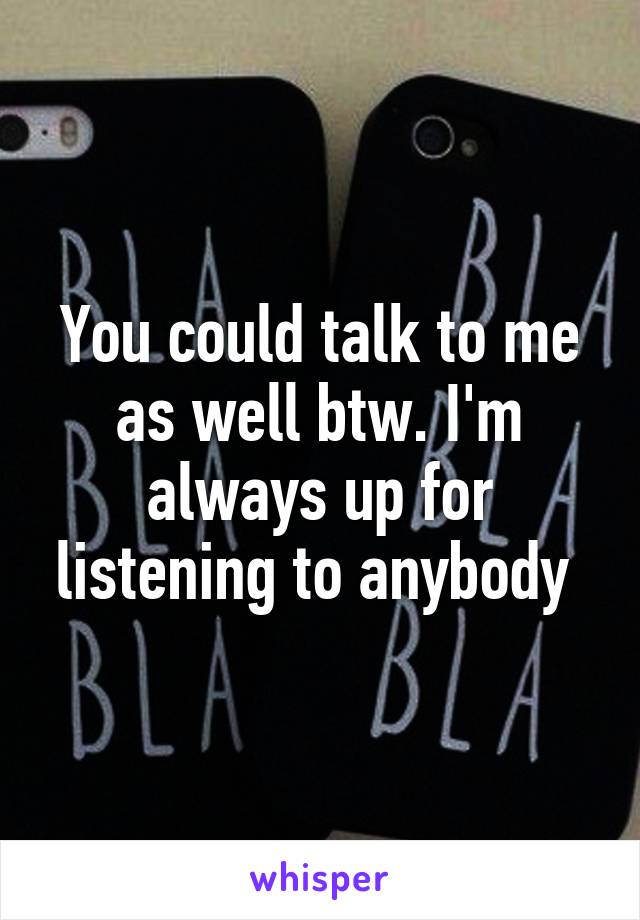 You could talk to me as well btw. I'm always up for listening to anybody 