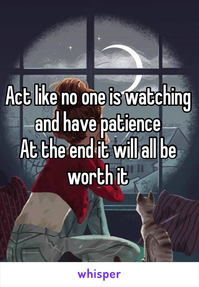 Act like no one is watching and have patience 
At the end it will all be worth it