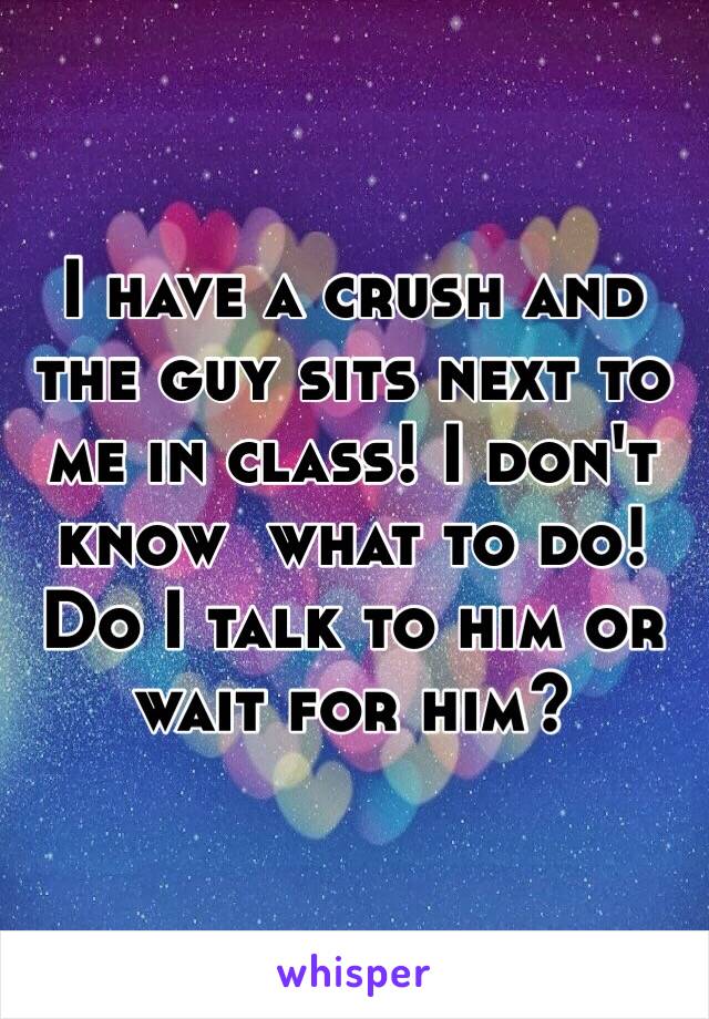 I have a crush and the guy sits next to me in class! I don't know  what to do! Do I talk to him or wait for him?