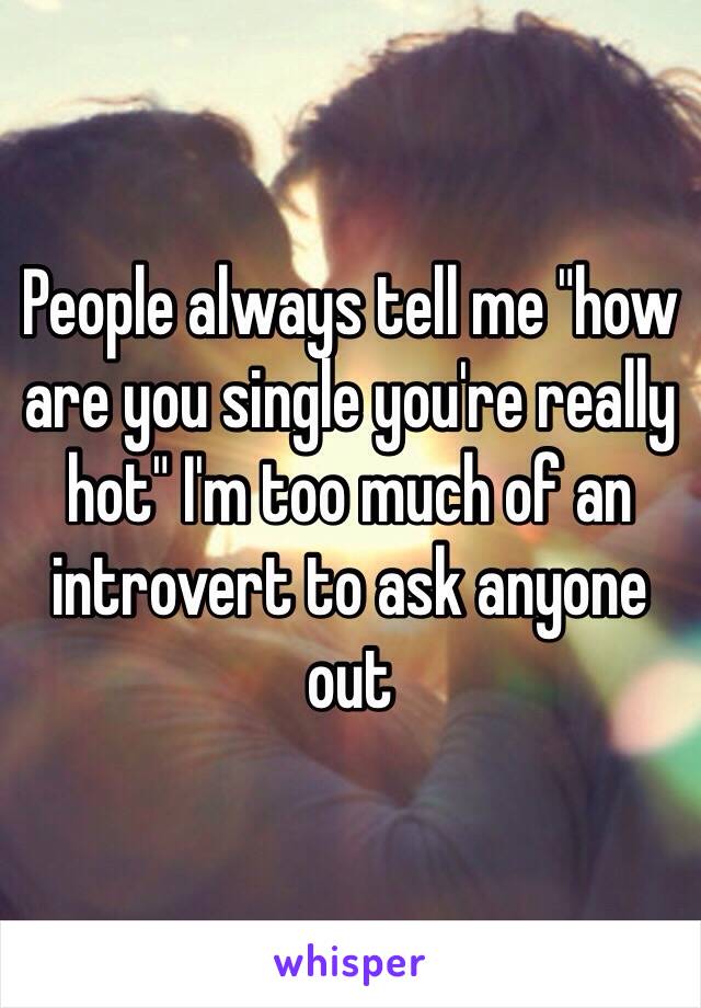 People always tell me "how are you single you're really hot" I'm too much of an introvert to ask anyone out