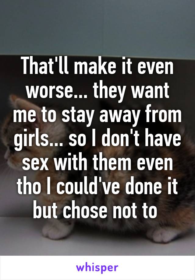 That'll make it even worse... they want me to stay away from girls... so I don't have sex with them even tho I could've done it but chose not to 