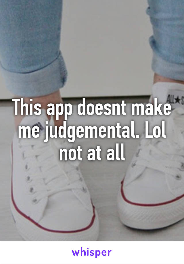 This app doesnt make me judgemental. Lol not at all