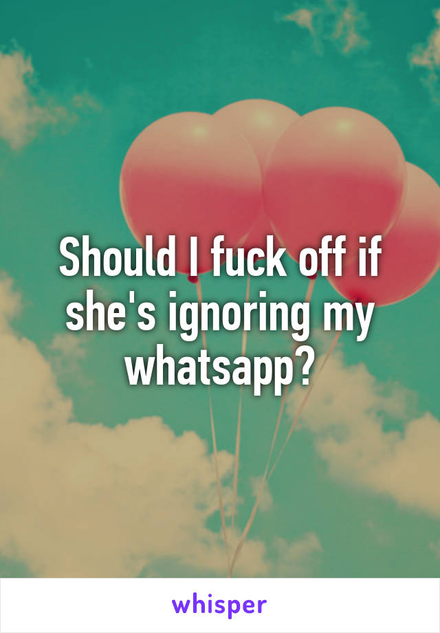 Should I fuck off if she's ignoring my whatsapp?