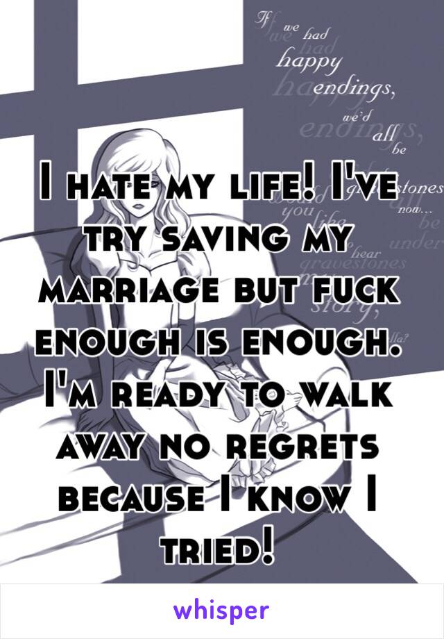 I hate my life! I've try saving my marriage but fuck enough is enough. I'm ready to walk away no regrets because I know I tried!  