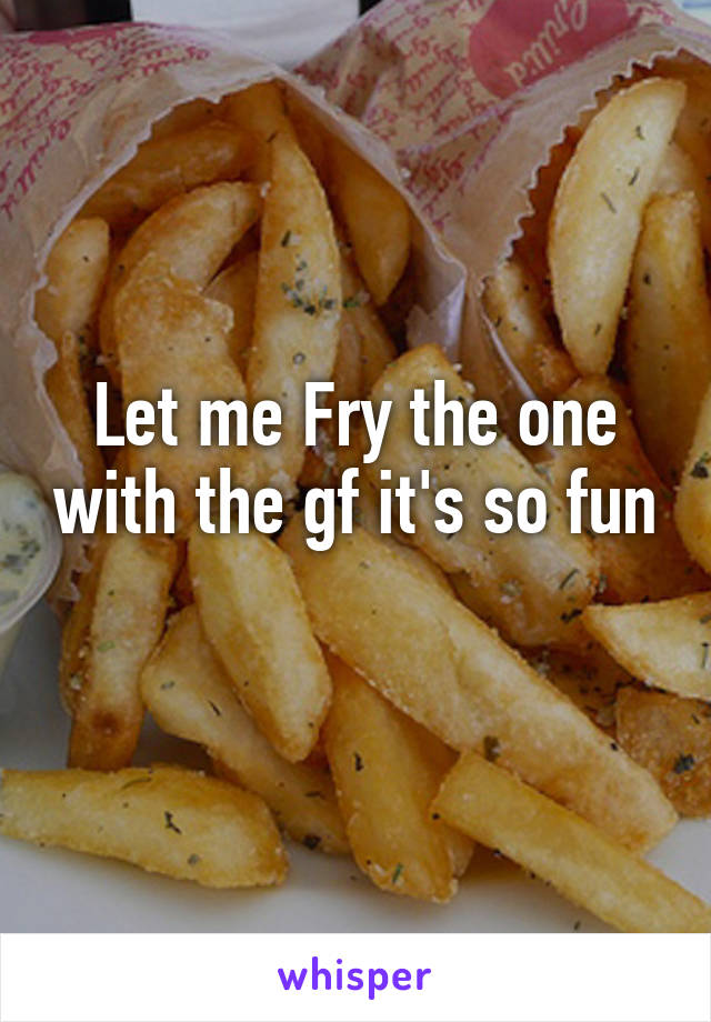 Let me Fry the one with the gf it's so fun 
