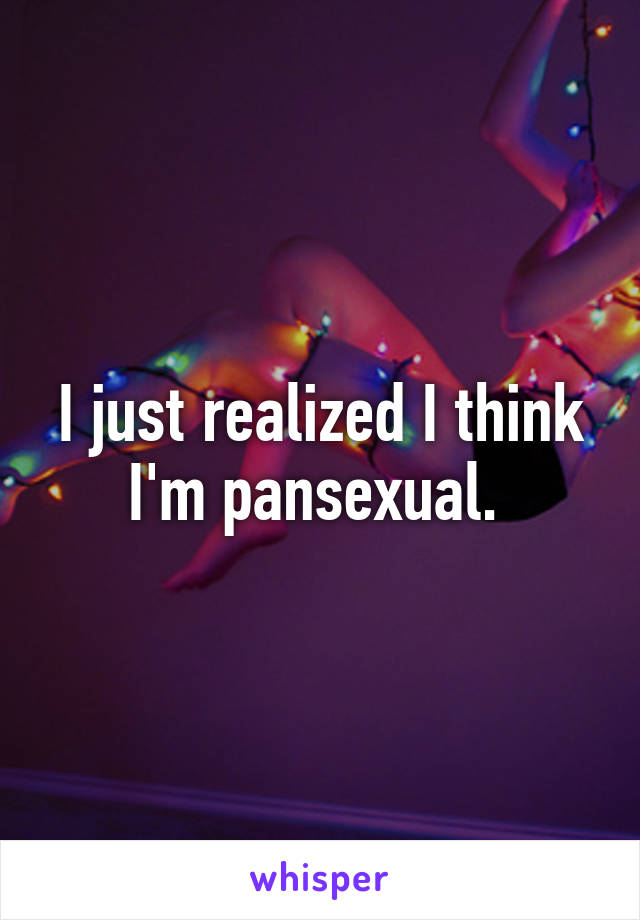 I just realized I think I'm pansexual. 