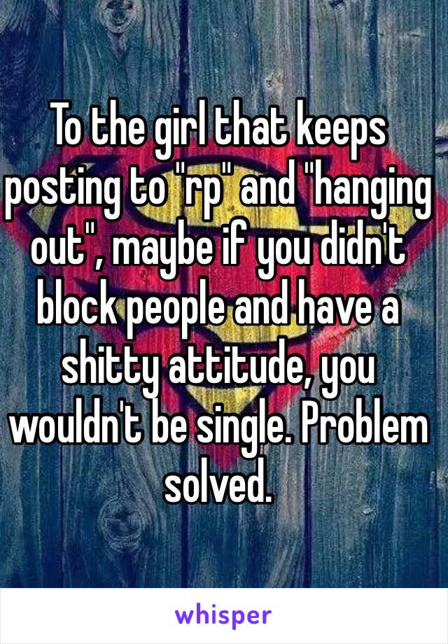 To the girl that keeps posting to "rp" and "hanging out", maybe if you didn't block people and have a shitty attitude, you wouldn't be single. Problem solved.