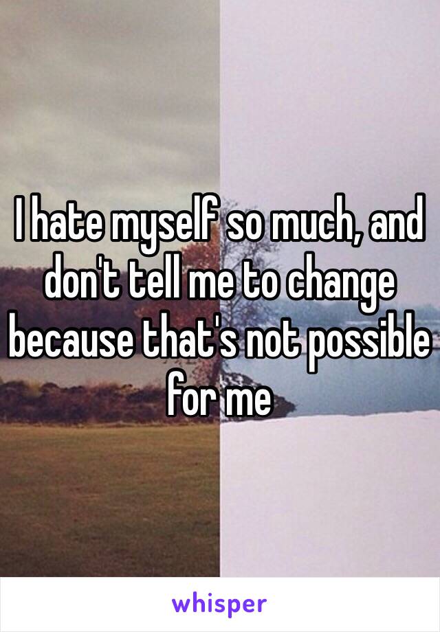 I hate myself so much, and don't tell me to change because that's not possible for me