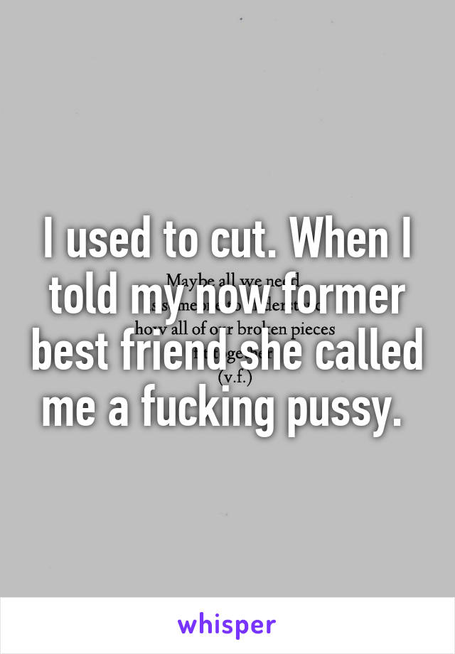 I used to cut. When I told my now former best friend she called me a fucking pussy. 