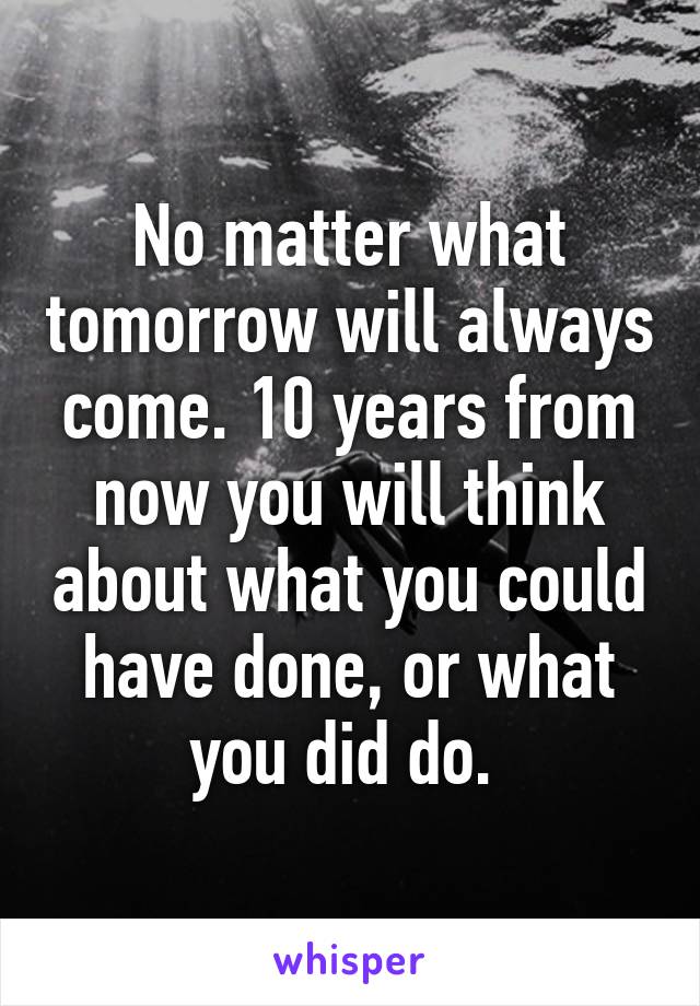 No matter what tomorrow will always come. 10 years from now you will think about what you could have done, or what you did do. 