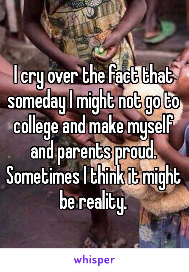 I cry over the fact that someday I might not go to college and make myself and parents proud.
Sometimes I think it might be reality.