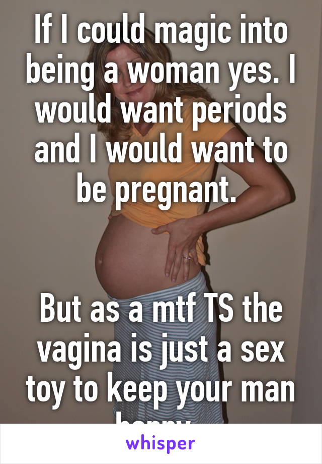 If I could magic into being a woman yes. I would want periods and I would want to be pregnant. 


But as a mtf TS the vagina is just a sex toy to keep your man happy. 