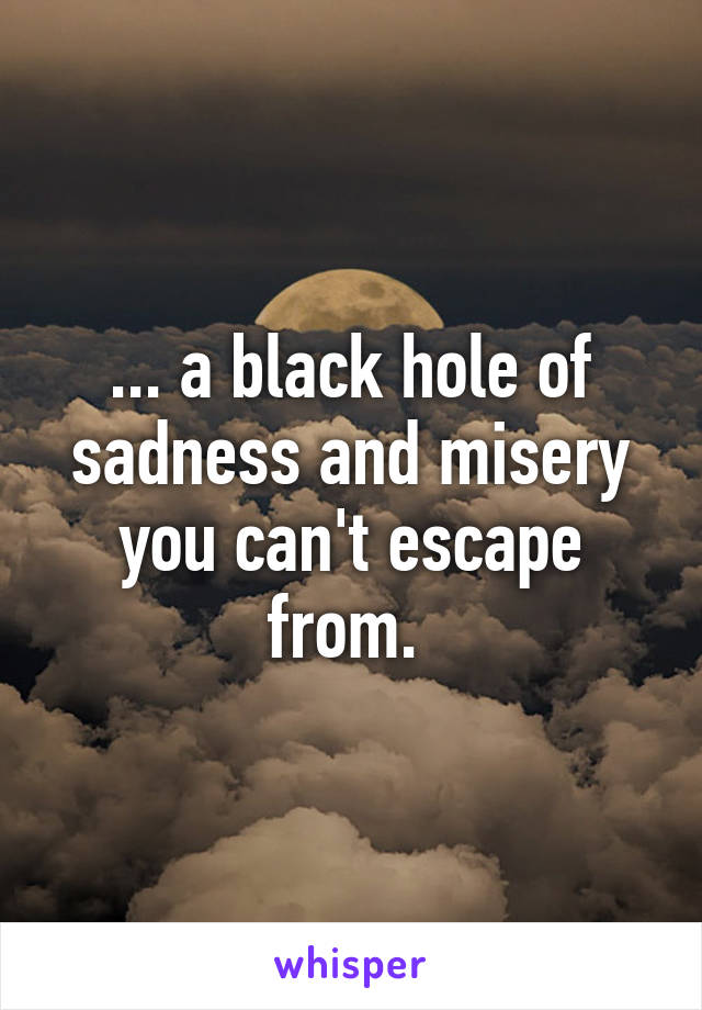 ... a black hole of sadness and misery you can't escape from. 