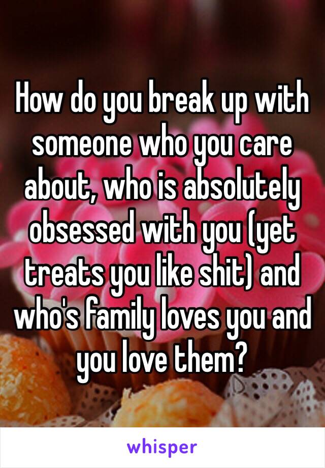 How do you break up with someone who you care about, who is absolutely obsessed with you (yet treats you like shit) and who's family loves you and you love them? 