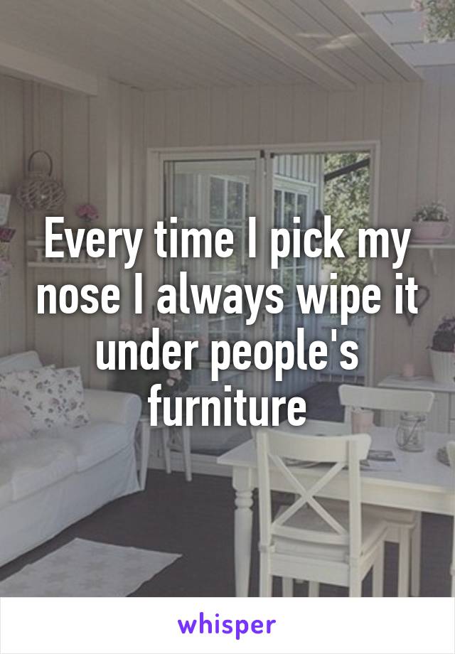 Every time I pick my nose I always wipe it under people's furniture