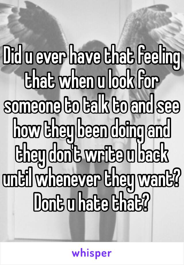 Did u ever have that feeling that when u look for someone to talk to and see how they been doing and they don't write u back until whenever they want? Dont u hate that? 
