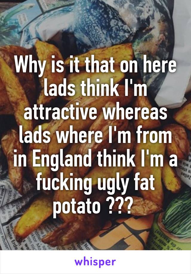Why is it that on here lads think I'm attractive whereas lads where I'm from in England think I'm a fucking ugly fat potato ??? 