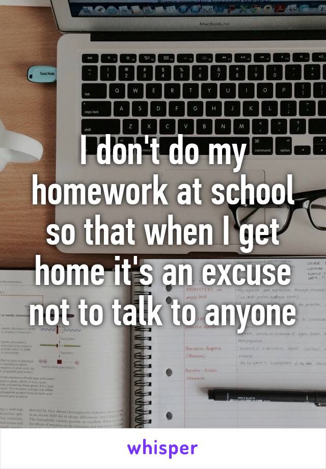 I don't do my homework at school so that when I get home it's an excuse not to talk to anyone