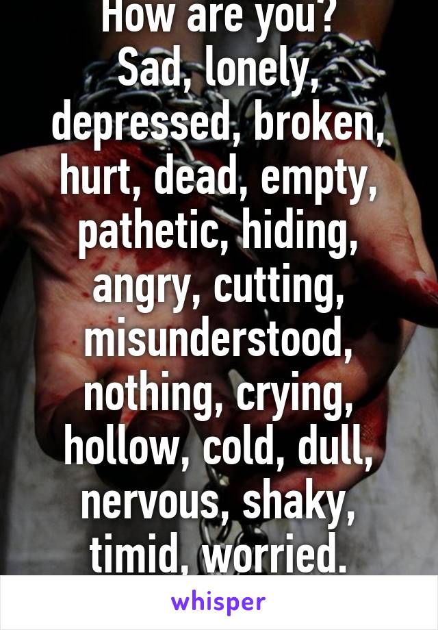 How are you?
Sad, lonely, depressed, broken, hurt, dead, empty, pathetic, hiding, angry, cutting, misunderstood, nothing, crying, hollow, cold, dull, nervous, shaky, timid, worried.
IM FINE.