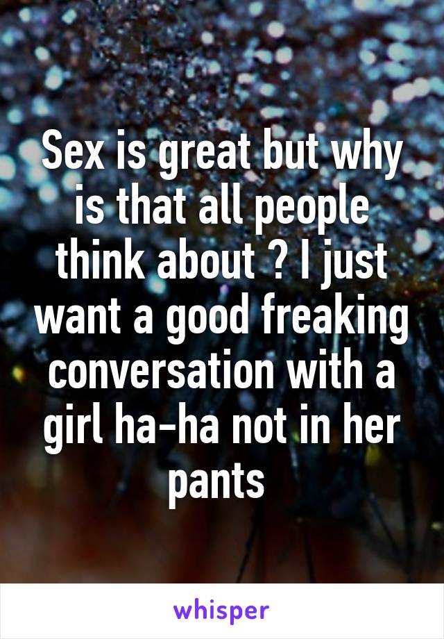 Sex is great but why is that all people think about ? I just want a good freaking conversation with a girl ha-ha not in her pants 