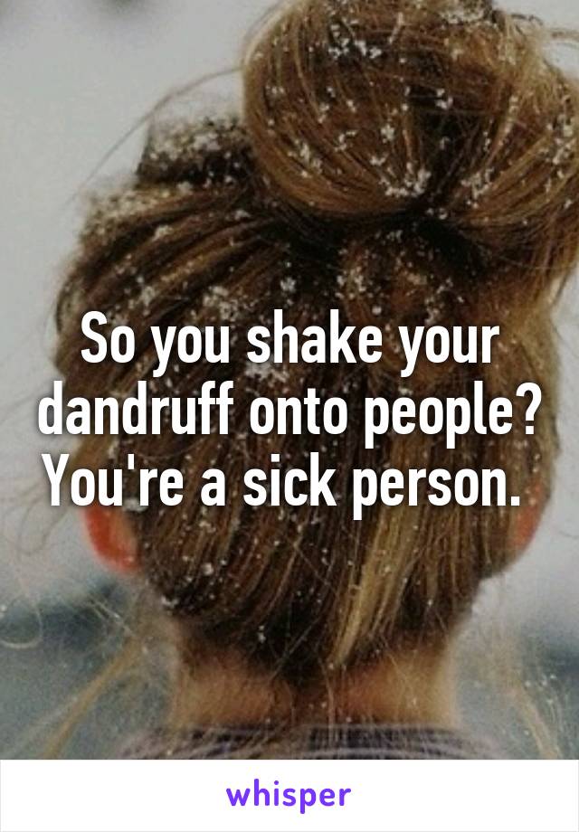 So you shake your dandruff onto people? You're a sick person. 