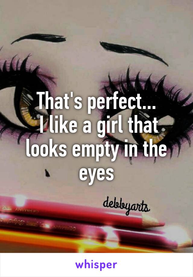 That's perfect...
 I like a girl that looks empty in the eyes