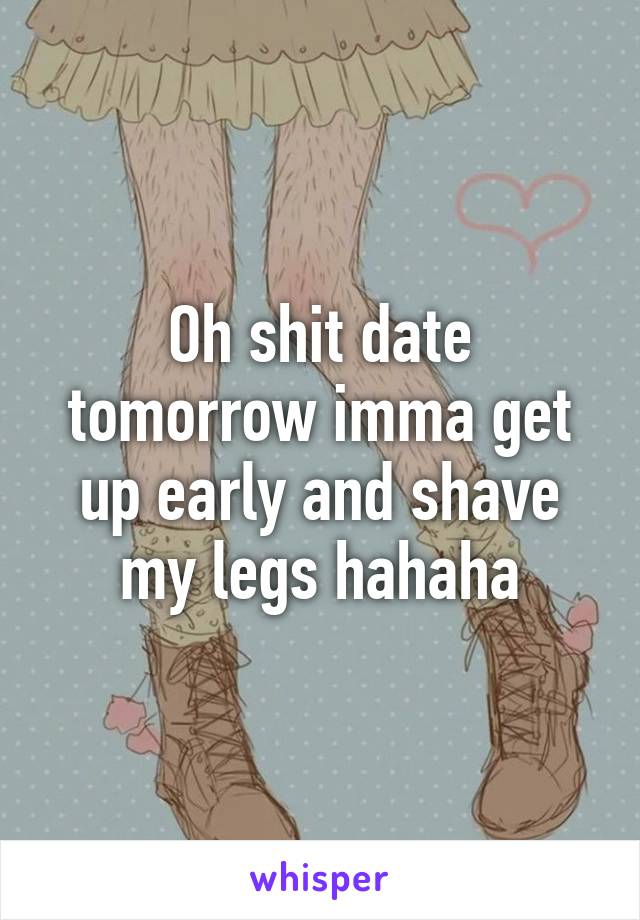 Oh shit date tomorrow imma get up early and shave my legs hahaha