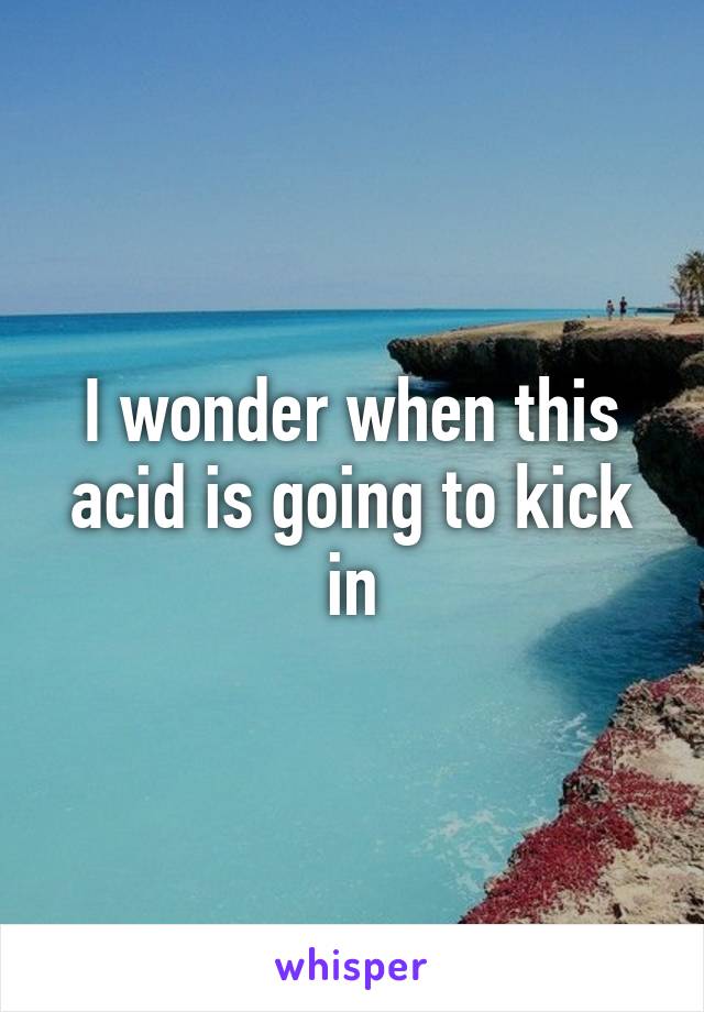 I wonder when this acid is going to kick in