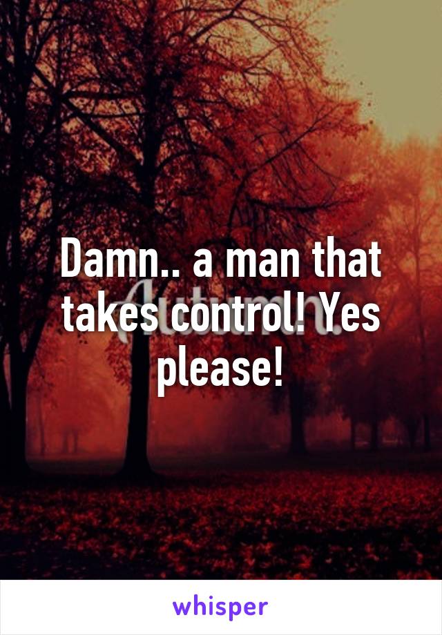 Damn.. a man that takes control! Yes please!