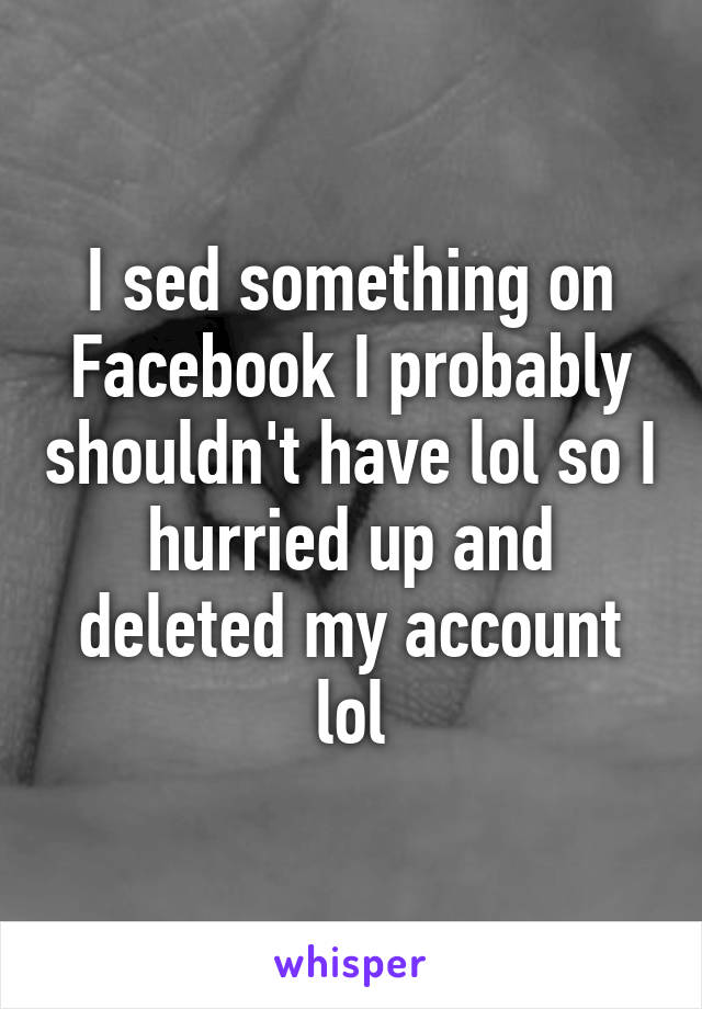 I sed something on Facebook I probably shouldn't have lol so I hurried up and deleted my account lol