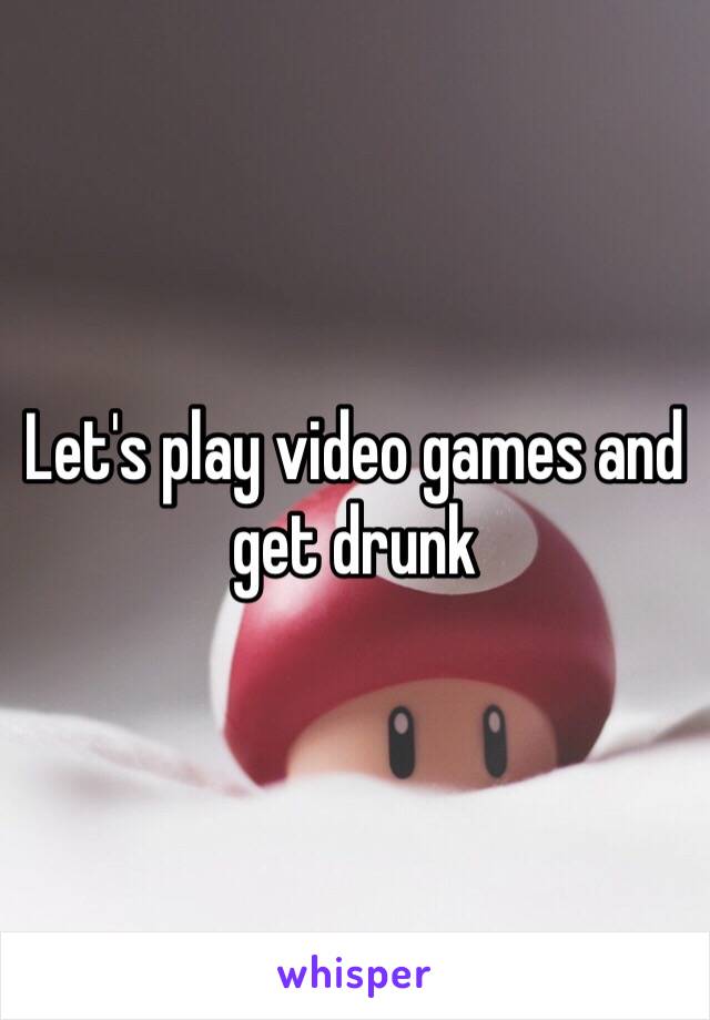 Let's play video games and get drunk 
