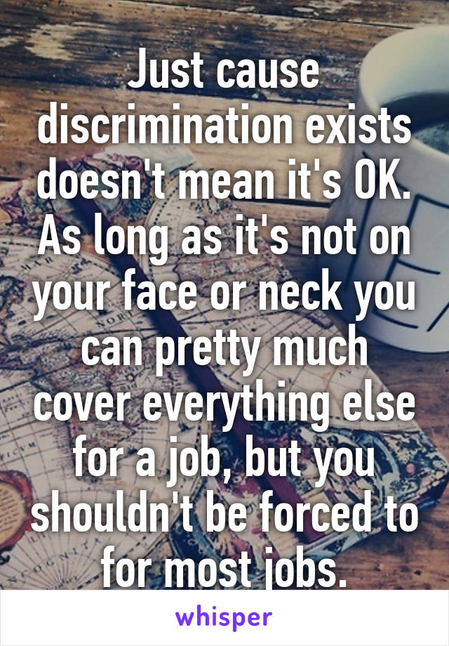 Just cause discrimination exists doesn't mean it's OK. As long as it's not on your face or neck you can pretty much cover everything else for a job, but you shouldn't be forced to for most jobs.