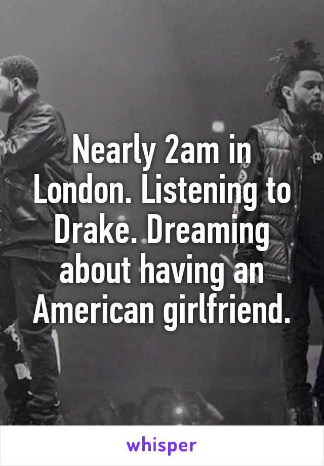 Nearly 2am in London. Listening to Drake. Dreaming about having an American girlfriend.