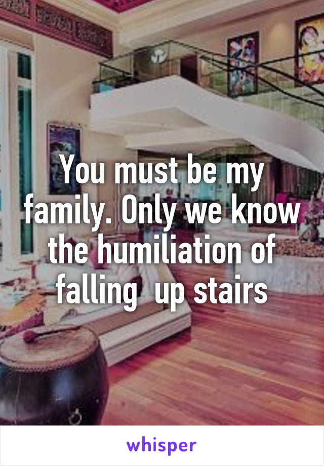 You must be my family. Only we know the humiliation of falling  up stairs