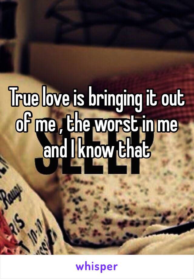 True love is bringing it out of me , the worst in me and I know that 
